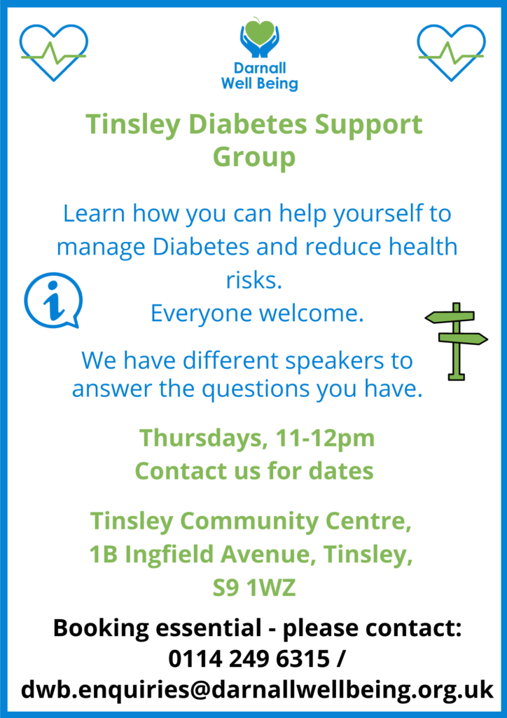 Flyer for Tinsley Diabetes Support Group. Learn how you can help yourself to manage Diabetes and reduce health risks. Everyone welcome. We have different speakers to answer the questions you have. Thursdays 11-12pm Contact us for dates. Tinsley Community Centre, 1B Ingfield Avenue, Tinsley, S9 1WZ Booking essential - please contact: 0114 249 6315 / dwb.enquiries@darnallwellbeing.org.uk