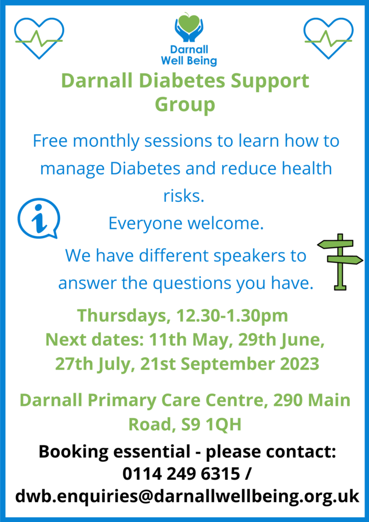 Darnall Diabetes Support Group Free monthly sessions to learn how to manage Diabetes and reduce health risks. Everyone welcome. We have different speakers to answer the questions you have. Thursdays, 12.30-1.30pm Next dates: 11th May, 29th June, 27th July, 21st September 2023 Darnall Primary Care Centre, 290 Main Road, S9 1QH Booking essential - please contact: 0114 249 6315 / dwb.enquiries@darnallwellbeing.org.uk