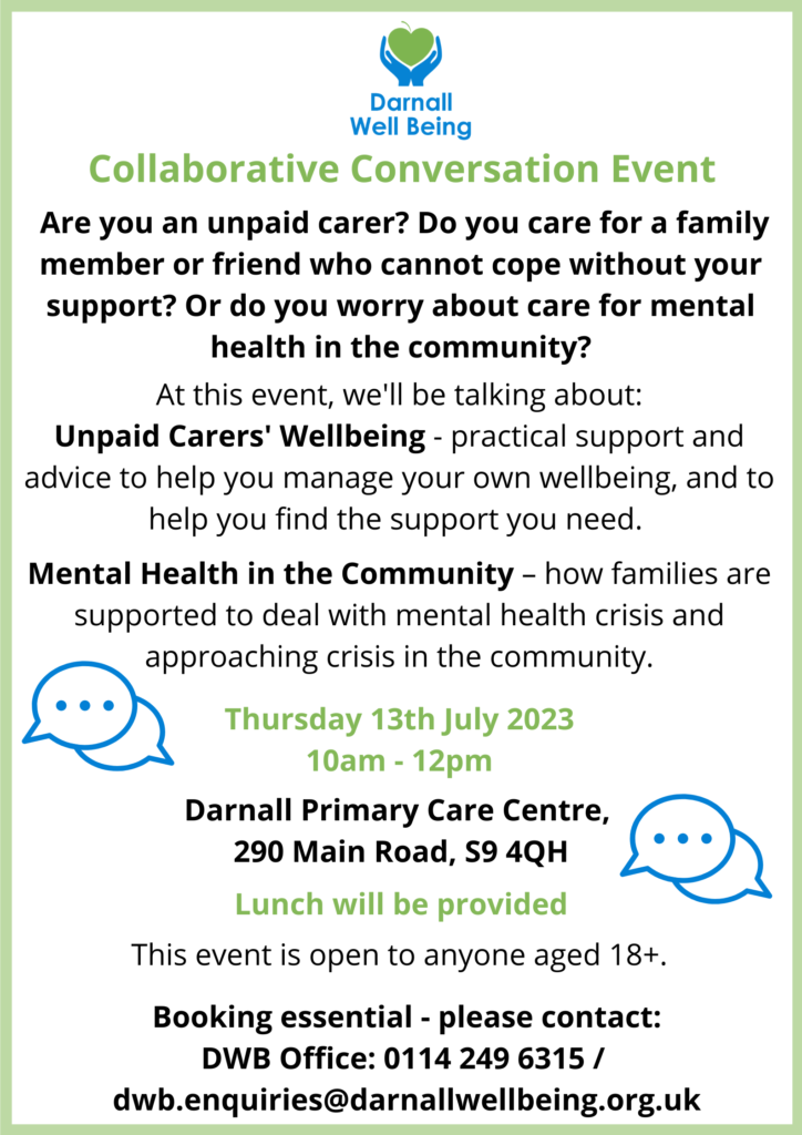 Collaborative Conversation Event Are you an unpaid carer? Do you care for a family member or friend who cannot cope without your support? Or do you worry about care for mental health in the community? At this event, we'll be talking about: Unpaid Carers' Wellbeing - practical support and advice to help you manage your own wellbeing, and to help you find the support you need. Mental Health in the Community – how families are supported to deal with mental health crisis and approaching crisis in the community. Thursday 13th July 2023 10am - 12pm Darnall Primary Care Centre, 290 Main Road, S9 4QH Lunch will be provided This event is open to anyone aged 18+. Booking essential - please contact: DWB Office: 0114 249 6315 / dwb.enquiries@darnallwellbeing.org.uk
