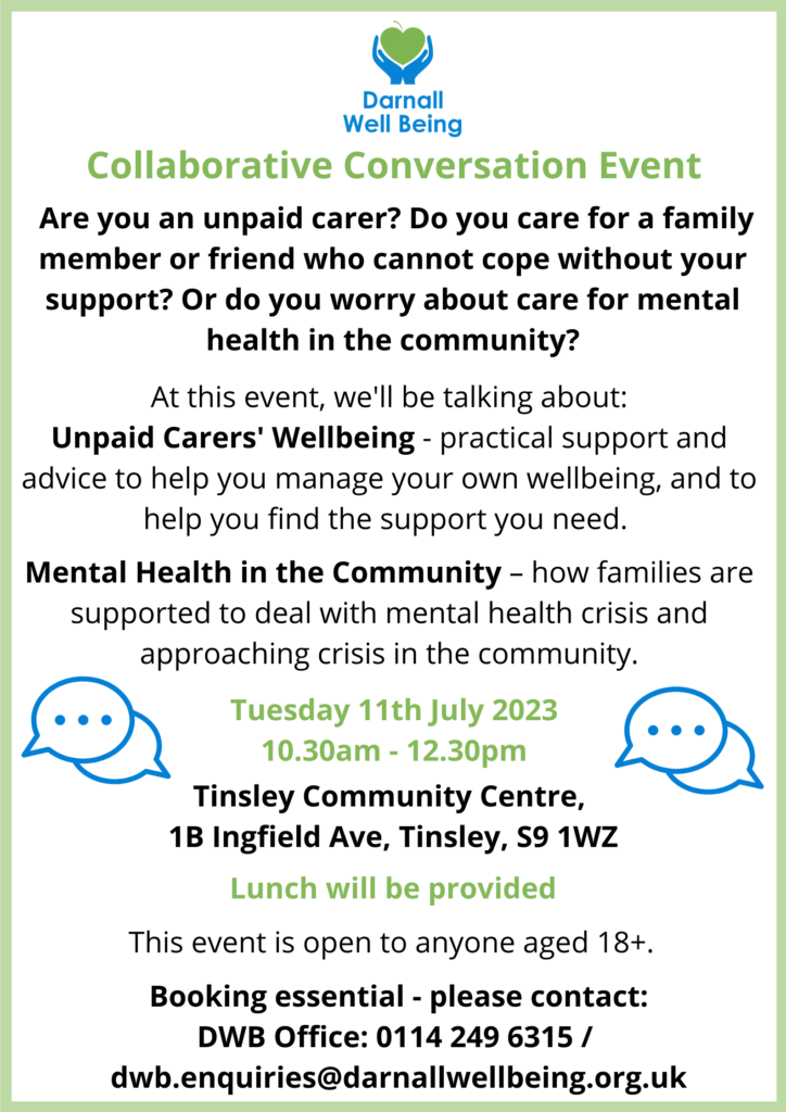 Collaborative Conversation Event Are you an unpaid carer? Do you care for a family member or friend who cannot cope without your support? Or do you worry about care for mental health in the community? At this event, we'll be talking about: Unpaid Carers' Wellbeing - practical support and advice to help you manage your own wellbeing, and to help you find the support you need. Mental Health in the Community – how families are supported to deal with mental health crisis and approaching crisis in the community. Tuesday 11th July 2023 10 10.30am - 12.30pm Tinsley Community Centre, 1B Ingfield Ave, Tinsley, S9 1WZ Lunch will be provided This event is open to anyone aged 18+. Booking essential - please contact: DWB Office: 0114 249 6315 / dwb.enquiries@darnallwellbeing.org.uk