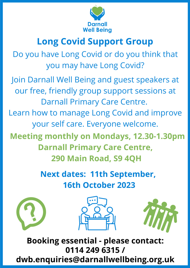 Long Covid Support Group flyer. Do you have Long Covid or do you think that you may have Long Covid? Join DWB and guest speakers at our free, friendly group support sessions at Darnall Primary Care Centre. Learn how to manage Long Covid and improve your self care. Everyone welcome. Meeting monthly on Mondays 12.30-1.30pm, Darnall Primary Care Centre, 290 Main Road, S9 4QH. Next dates: 11th September, 16th October 2023 Booking essential - please contact: 0114 249 6315/dwb.enquiries@darnallwellbeing.org.uk