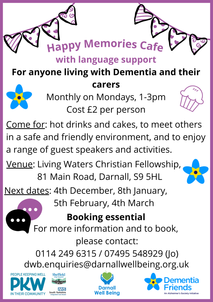 Happy Memories Cafe with language support flyer For anyone living with Dementia and their carers Monthly on Mondays, 1-3pm Cost £2 per person Come for: hot drinks and cakes, to meet others in a safe and friendly environment, and to enjoy a range of guest speakers and activities. Living Waters Christian Fellowship, 81 Main Road, Darnall, S9 5HL Next dates: 4th December, 8th January, 5th February, 4th March Booking essential: For more information and to book, please contact: 0114 249 6315 / 07495 548929 (Jo) dwb.enquiries@darnallwellbeing.org.uk