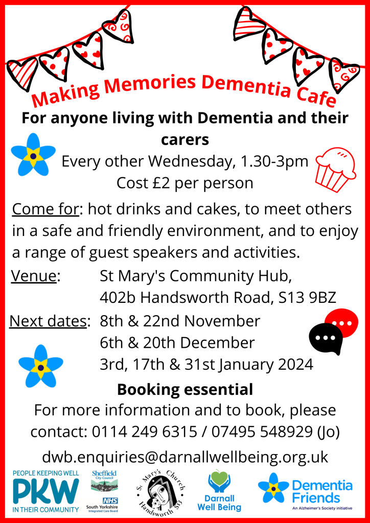 Making Memories Dementia Cafe For anyone living with Dementia and their carers Every other Wednesday, 1.30-3pm Cost £2 per person Come for: hot drinks and cakes, to meet others in a safe and friendly environment, and to enjoy a range of guest speakers and activities. St Mary's Community Hub, 402b Handsworth Road, S13 9BZ Next dates: 8th and 22nd November, 6th and 20th December, 3rd, 17th and 31st January 2024 Booking essential: For more information and to book, please contact: 0114 249 6315 / 07495 548929 (Jo) dwb.enquiries@darnallwellbeing.org.uk